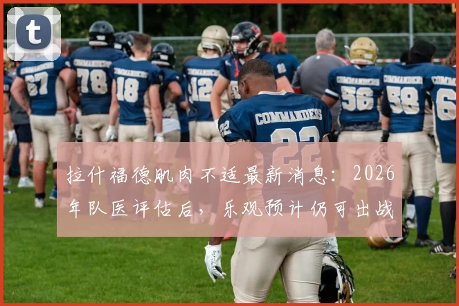 拉什福德肌肉不适最新消息：2026年队医评估后，乐观预计仍可出战加纳队