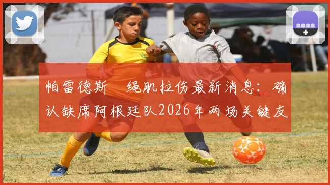帕雷德斯腘绳肌拉伤最新消息:确认缺席阿根廷队2026年两场关键友谊赛,伤情分析与影响解读