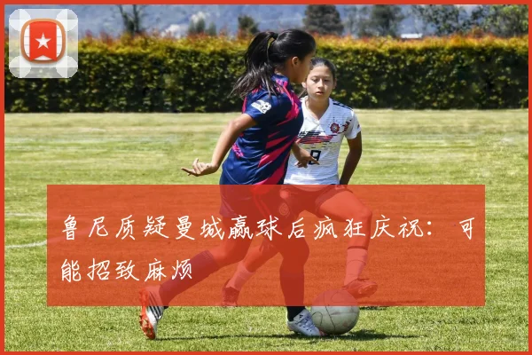 鲁尼质疑曼城赢球后疯狂庆祝：可能招致麻烦