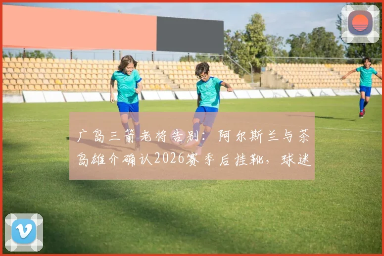 广岛三箭老将告别：阿尔斯兰与茶岛雄介确认2026赛季后挂靴，球迷如何回顾其职业生涯高光时刻