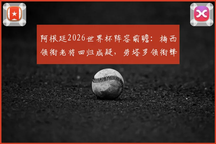 阿根廷2026世界杯阵容前瞻:梅西领衔老将回归成疑,劳塔罗领衔锋线,中场新星谁将上位?