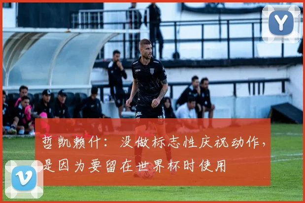 哲凯赖什：没做标志性庆祝动作，是因为要留在世界杯时使用