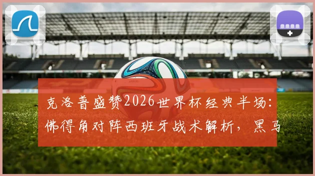 克洛普盛赞2026世界杯经典半场：佛得角对阵西班牙战术解析，黑马表现远超预期