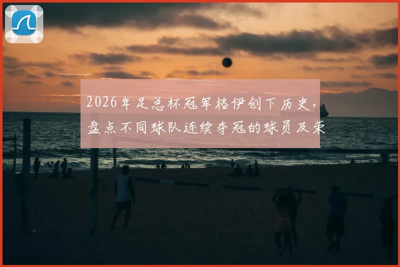 2026年足总杯冠军格伊创下历史,盘点不同球队连续夺冠的球员及荣耀时刻