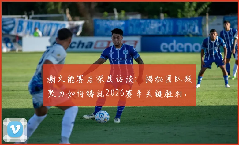 谢文能赛后深度访谈：揭秘团队凝聚力如何铸就2026赛季关键胜利，分享个人成长与球队获胜秘诀