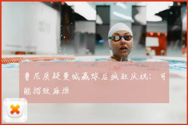鲁尼质疑曼城赢球后疯狂庆祝:可能招致麻烦