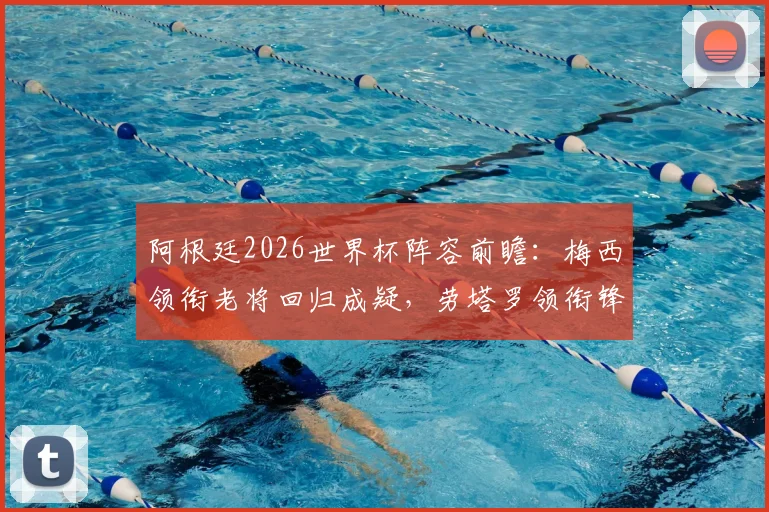 阿根廷2026世界杯阵容前瞻：梅西领衔老将回归成疑，劳塔罗领衔锋线，中场新星谁将上位？