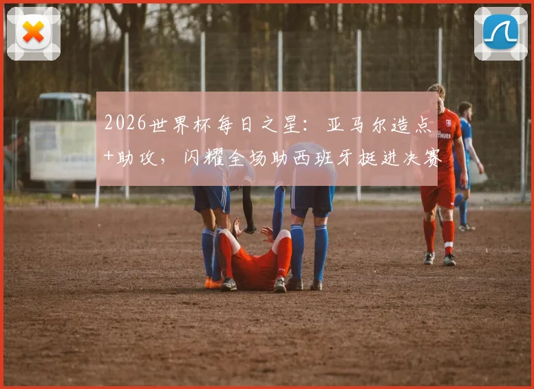 2026世界杯每日之星：亚马尔造点+助攻，闪耀全场助西班牙挺进决赛，荣膺本日最佳球员