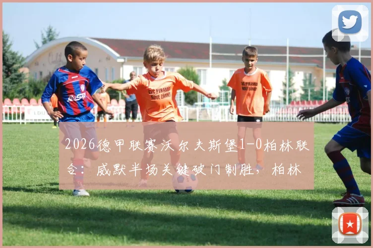 2026德甲联赛沃尔夫斯堡1-0柏林联合：威默半场关键破门制胜，柏林联合主场陷入被动局面全记录