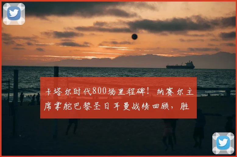 卡塔尔时代800场里程碑!纳赛尔主席掌舵巴黎圣日耳曼战绩回顾,胜率超70%有多强