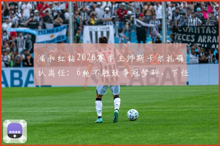 浦和红钻2026赛季主帅斯卡尔扎确认离任：6轮不胜致争冠梦碎，下任教练人选与新赛季前景分析