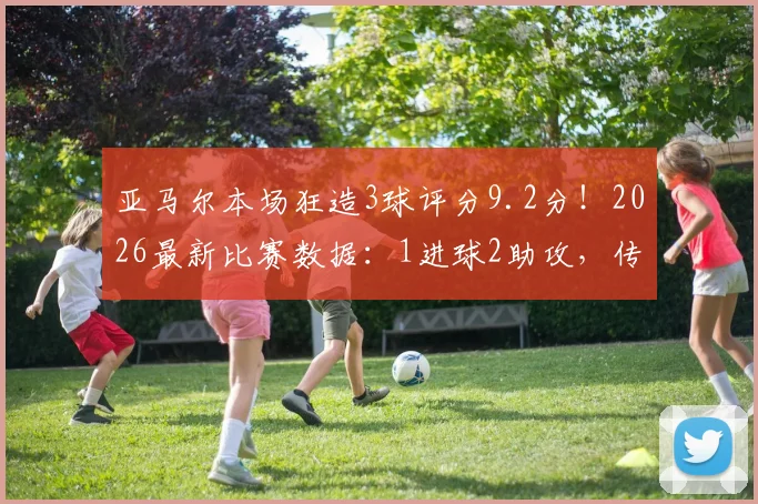 亚马尔本场狂造3球评分9.2分！2026最新比赛数据：1进球2助攻，传球成功率超73%