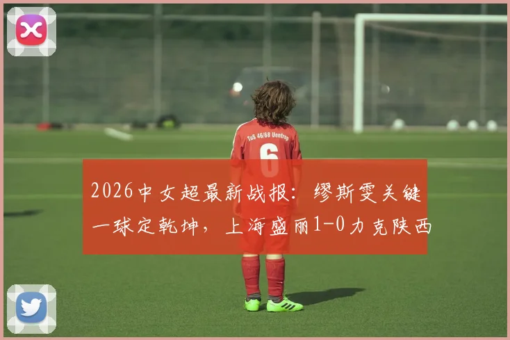 2026中女超最新战报：缪斯雯关键一球定乾坤，上海盛丽1-0力克陕西志丹，附积分榜形势解读
