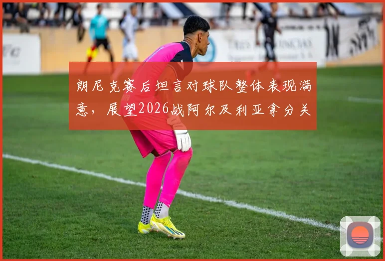 朗尼克赛后坦言对球队整体表现满意,展望2026战阿尔及利亚拿分关键分析