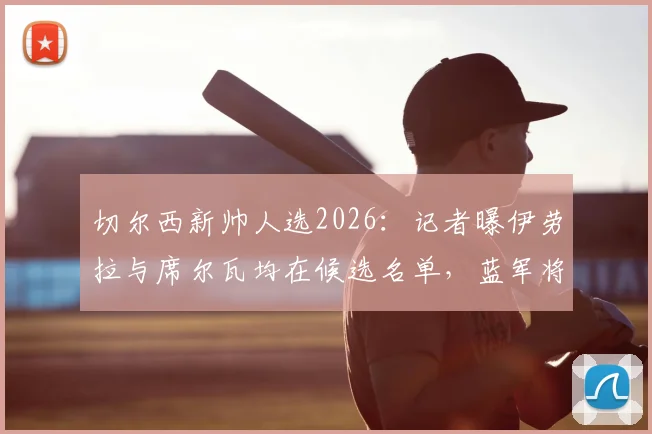切尔西新帅人选2026:记者曝伊劳拉与席尔瓦均在候选名单,蓝军将面试多位教练