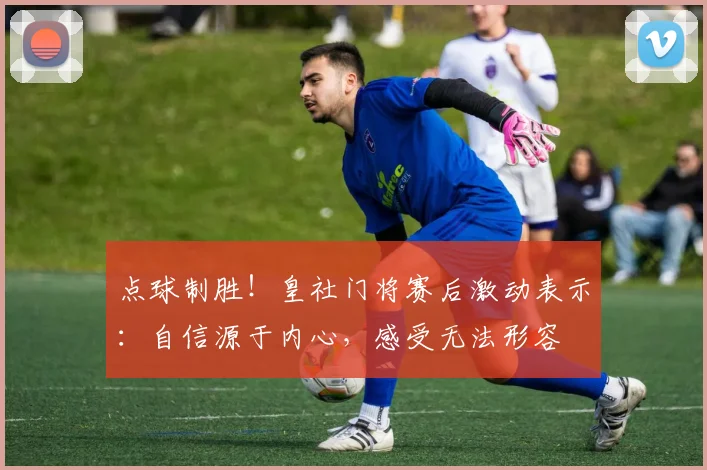 点球制胜！皇社门将赛后激动表示：自信源于内心，感受无法形容