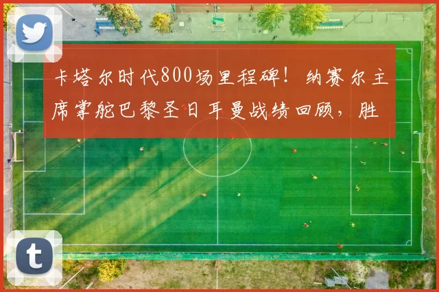 卡塔尔时代800场里程碑！纳赛尔主席掌舵巴黎圣日耳曼战绩回顾，胜率超70%有多强