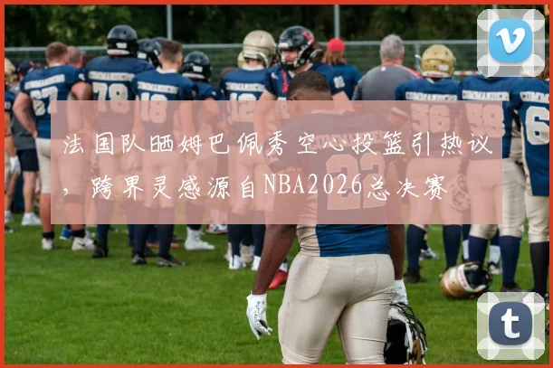 法国队晒姆巴佩秀空心投篮引热议，跨界灵感源自NBA2026总决赛