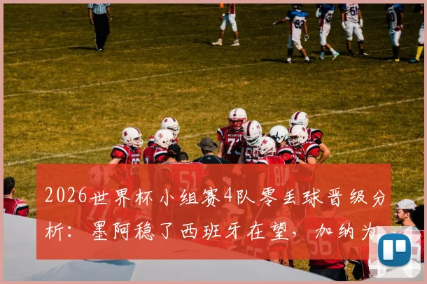 2026世界杯小组赛4队零丢球晋级分析：墨阿稳了西班牙在望，加纳为何能排第二？