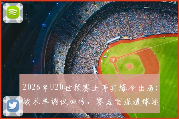 2026年U20世预赛土耳其爆冷出局:战术单调仅回传,赛后官媒遭球迷猛烈批评质疑