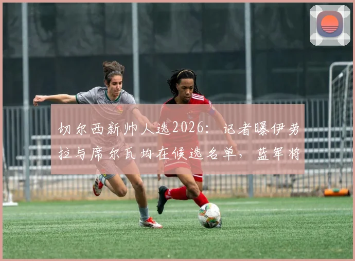 切尔西新帅人选2026：记者曝伊劳拉与席尔瓦均在候选名单，蓝军将面试多位教练