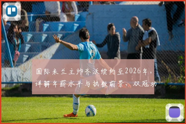 国际米兰主帅齐沃续约至2026年,详解年薪水平与执教前景,双冠功勋获肯定