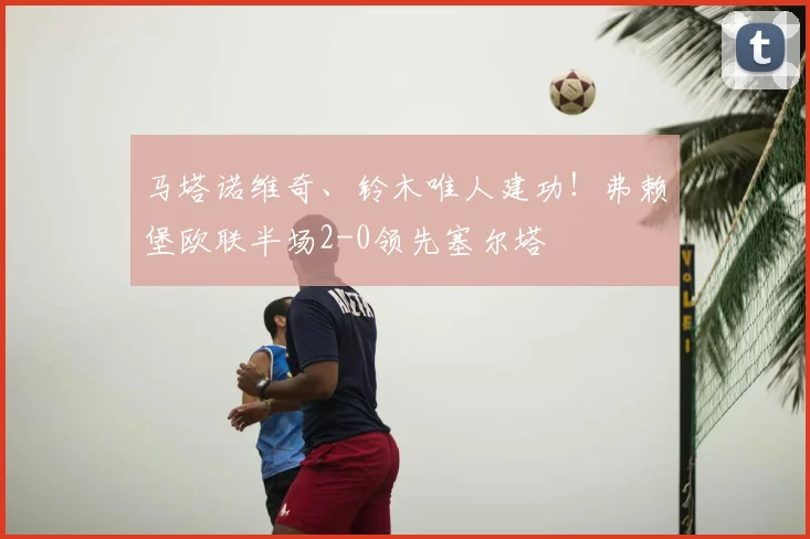 马塔诺维奇、铃木唯人建功！弗赖堡欧联半场2-0领先塞尔塔