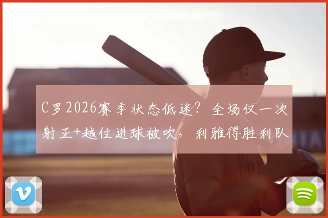 C罗2026赛季状态低迷?全场仅一次射正+越位进球被吹,利雅得胜利队内评分出炉