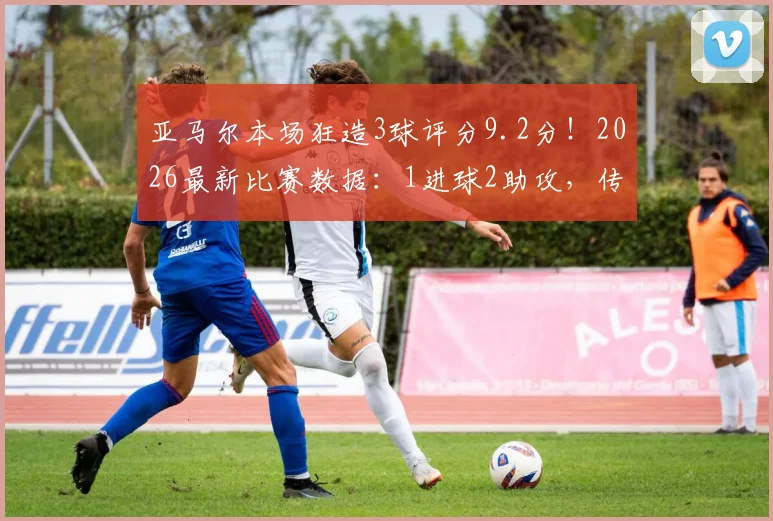 亚马尔本场狂造3球评分9.2分!2026最新比赛数据:1进球2助攻,传球成功率超73%