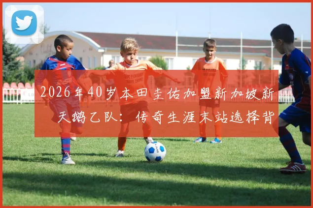2026年40岁本田圭佑加盟新加坡新潟天鹅乙队：传奇生涯末站选择背后，球队实力与新加坡联赛水平全解析