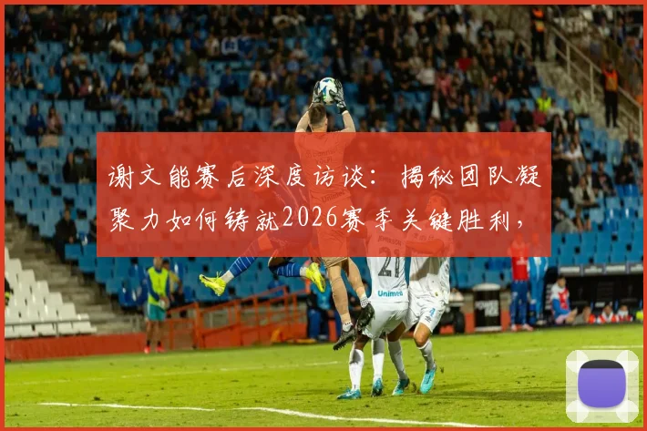 谢文能赛后深度访谈:揭秘团队凝聚力如何铸就2026赛季关键胜利,分享个人成长与球队获胜秘诀