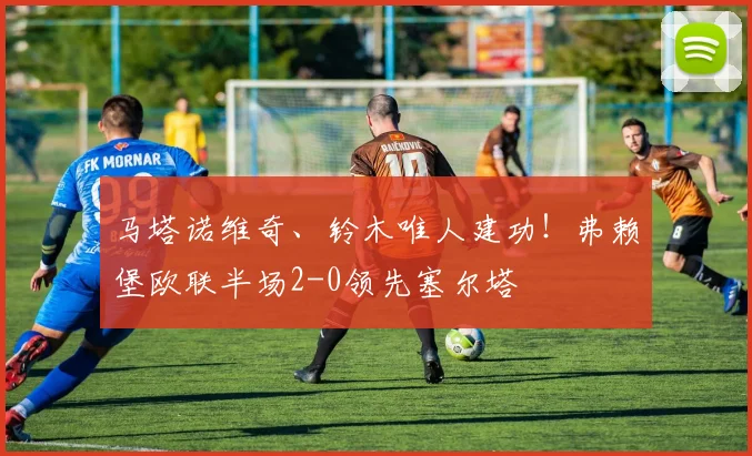 马塔诺维奇、铃木唯人建功!弗赖堡欧联半场2-0领先塞尔塔