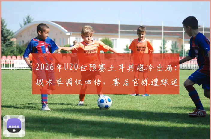 2026年U20世预赛土耳其爆冷出局：战术单调仅回传，赛后官媒遭球迷猛烈批评质疑